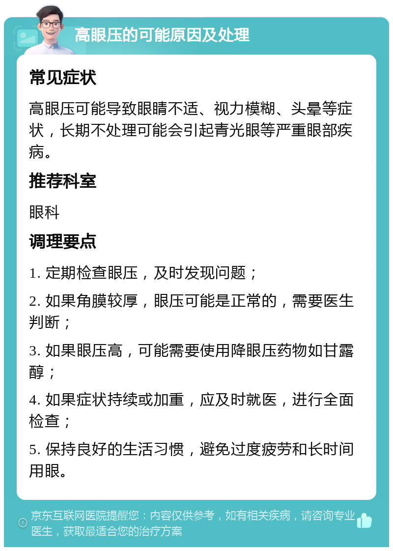 高眼压的可能原因及处理 常见症状 高眼压可能导致眼睛不适、视力模糊、头晕等症状，长期不处理可能会引起青光眼等严重眼部疾病。 推荐科室 眼科 调理要点 1. 定期检查眼压，及时发现问题； 2. 如果角膜较厚，眼压可能是正常的，需要医生判断； 3. 如果眼压高，可能需要使用降眼压药物如甘露醇； 4. 如果症状持续或加重，应及时就医，进行全面检查； 5. 保持良好的生活习惯，避免过度疲劳和长时间用眼。