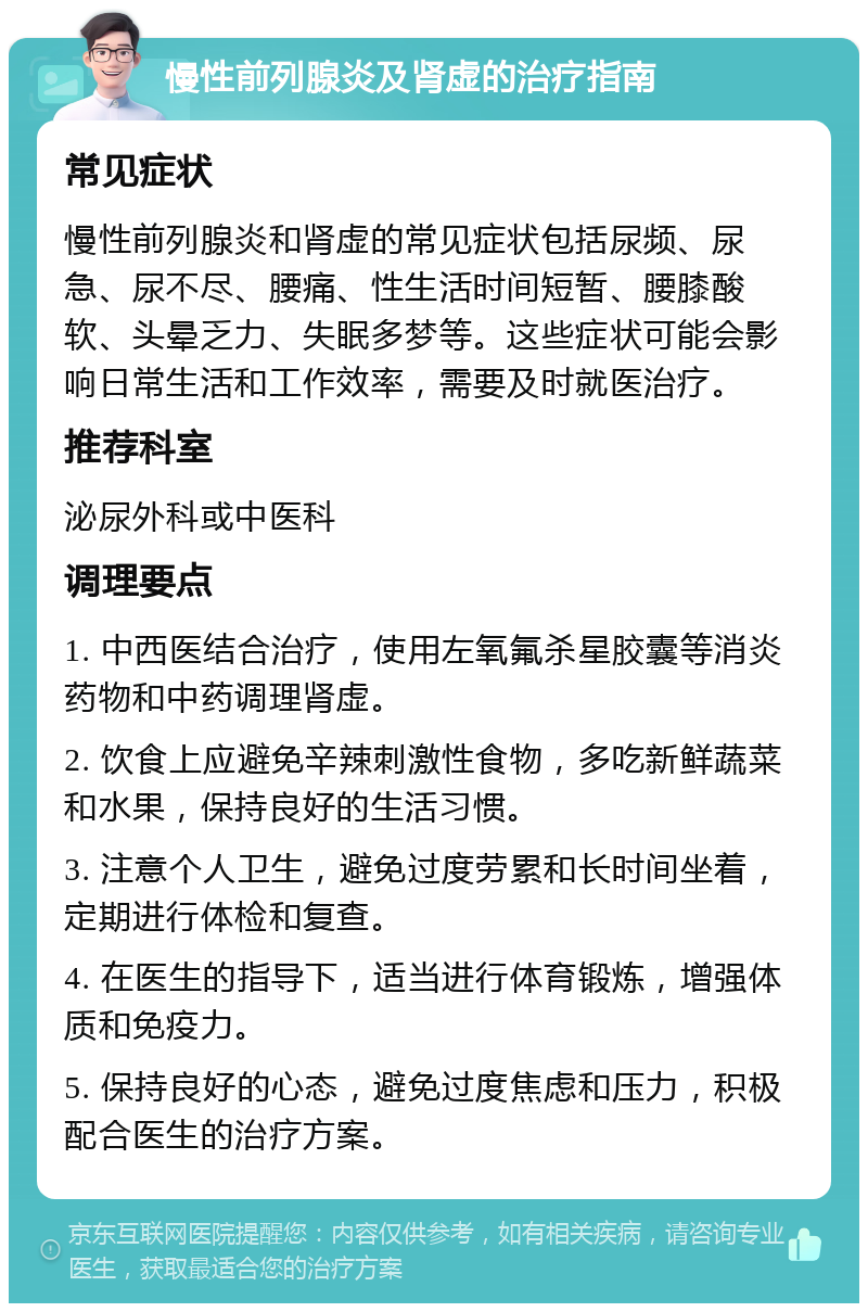 慢性前列腺炎及肾虚的治疗指南 常见症状 慢性前列腺炎和肾虚的常见症状包括尿频、尿急、尿不尽、腰痛、性生活时间短暂、腰膝酸软、头晕乏力、失眠多梦等。这些症状可能会影响日常生活和工作效率，需要及时就医治疗。 推荐科室 泌尿外科或中医科 调理要点 1. 中西医结合治疗，使用左氧氟杀星胶囊等消炎药物和中药调理肾虚。 2. 饮食上应避免辛辣刺激性食物，多吃新鲜蔬菜和水果，保持良好的生活习惯。 3. 注意个人卫生，避免过度劳累和长时间坐着，定期进行体检和复查。 4. 在医生的指导下，适当进行体育锻炼，增强体质和免疫力。 5. 保持良好的心态，避免过度焦虑和压力，积极配合医生的治疗方案。