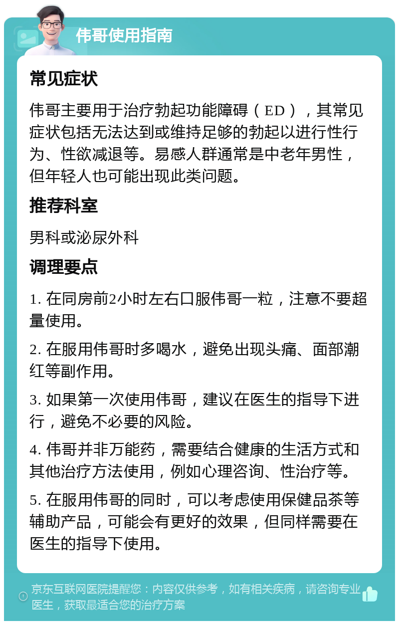 伟哥使用指南 常见症状 伟哥主要用于治疗勃起功能障碍（ED），其常见症状包括无法达到或维持足够的勃起以进行性行为、性欲减退等。易感人群通常是中老年男性，但年轻人也可能出现此类问题。 推荐科室 男科或泌尿外科 调理要点 1. 在同房前2小时左右口服伟哥一粒，注意不要超量使用。 2. 在服用伟哥时多喝水，避免出现头痛、面部潮红等副作用。 3. 如果第一次使用伟哥，建议在医生的指导下进行，避免不必要的风险。 4. 伟哥并非万能药，需要结合健康的生活方式和其他治疗方法使用，例如心理咨询、性治疗等。 5. 在服用伟哥的同时，可以考虑使用保健品茶等辅助产品，可能会有更好的效果，但同样需要在医生的指导下使用。