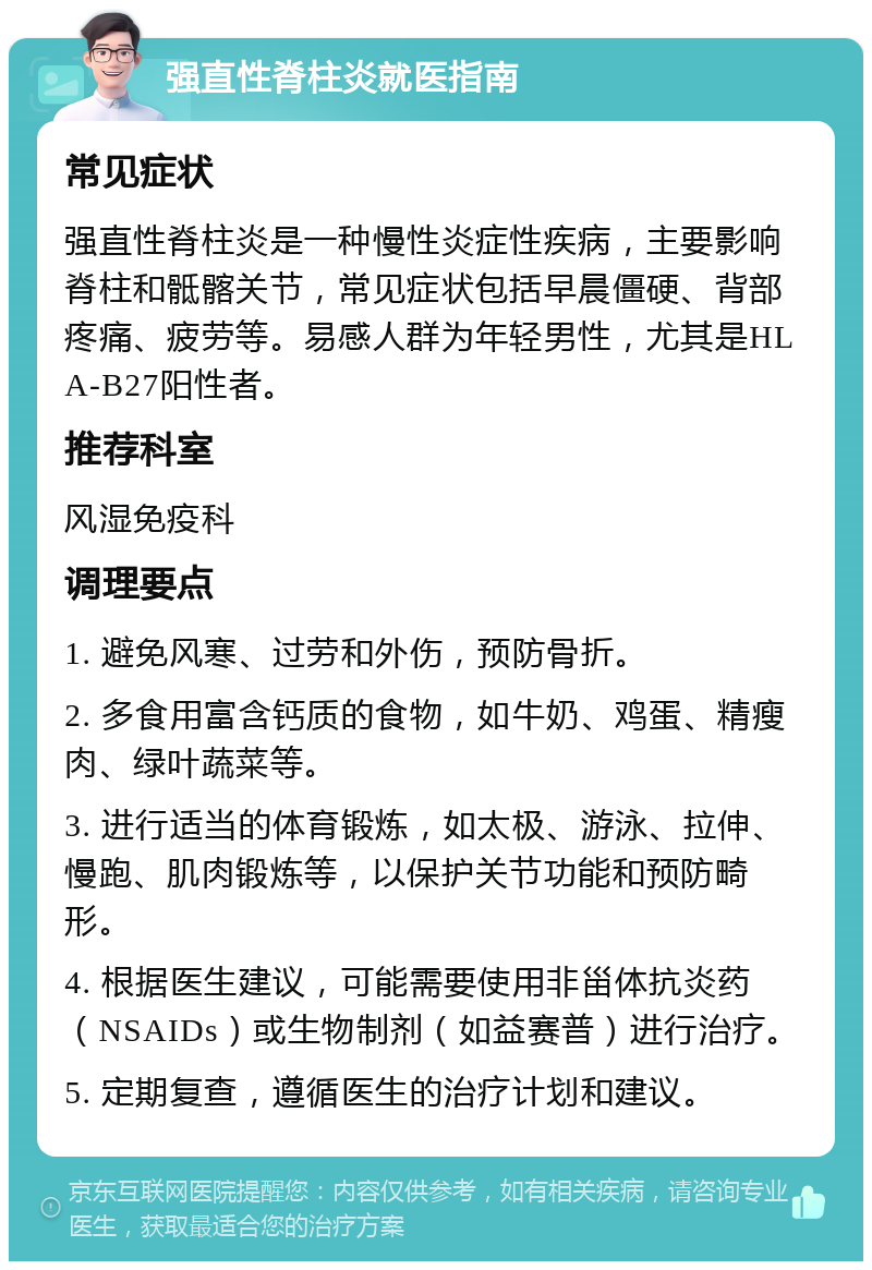 强直性脊柱炎就医指南 常见症状 强直性脊柱炎是一种慢性炎症性疾病，主要影响脊柱和骶髂关节，常见症状包括早晨僵硬、背部疼痛、疲劳等。易感人群为年轻男性，尤其是HLA-B27阳性者。 推荐科室 风湿免疫科 调理要点 1. 避免风寒、过劳和外伤，预防骨折。 2. 多食用富含钙质的食物，如牛奶、鸡蛋、精瘦肉、绿叶蔬菜等。 3. 进行适当的体育锻炼，如太极、游泳、拉伸、慢跑、肌肉锻炼等，以保护关节功能和预防畸形。 4. 根据医生建议，可能需要使用非甾体抗炎药（NSAIDs）或生物制剂（如益赛普）进行治疗。 5. 定期复查，遵循医生的治疗计划和建议。