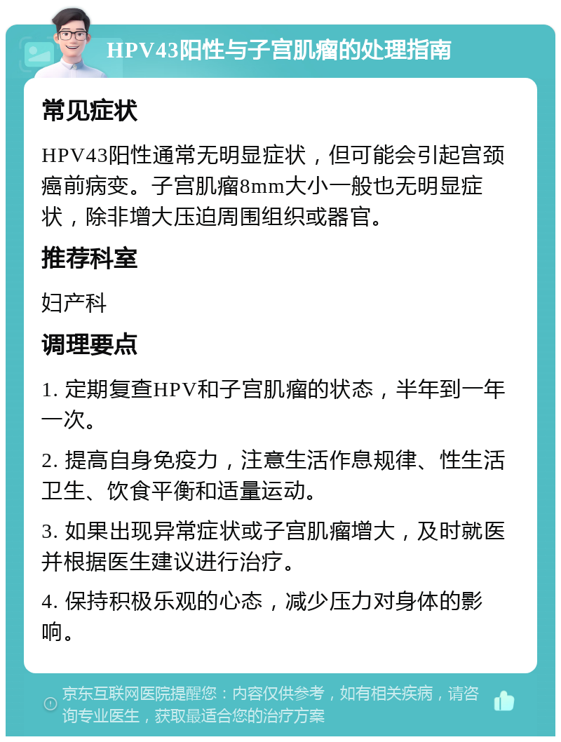 HPV43阳性与子宫肌瘤的处理指南 常见症状 HPV43阳性通常无明显症状，但可能会引起宫颈癌前病变。子宫肌瘤8mm大小一般也无明显症状，除非增大压迫周围组织或器官。 推荐科室 妇产科 调理要点 1. 定期复查HPV和子宫肌瘤的状态，半年到一年一次。 2. 提高自身免疫力，注意生活作息规律、性生活卫生、饮食平衡和适量运动。 3. 如果出现异常症状或子宫肌瘤增大，及时就医并根据医生建议进行治疗。 4. 保持积极乐观的心态，减少压力对身体的影响。