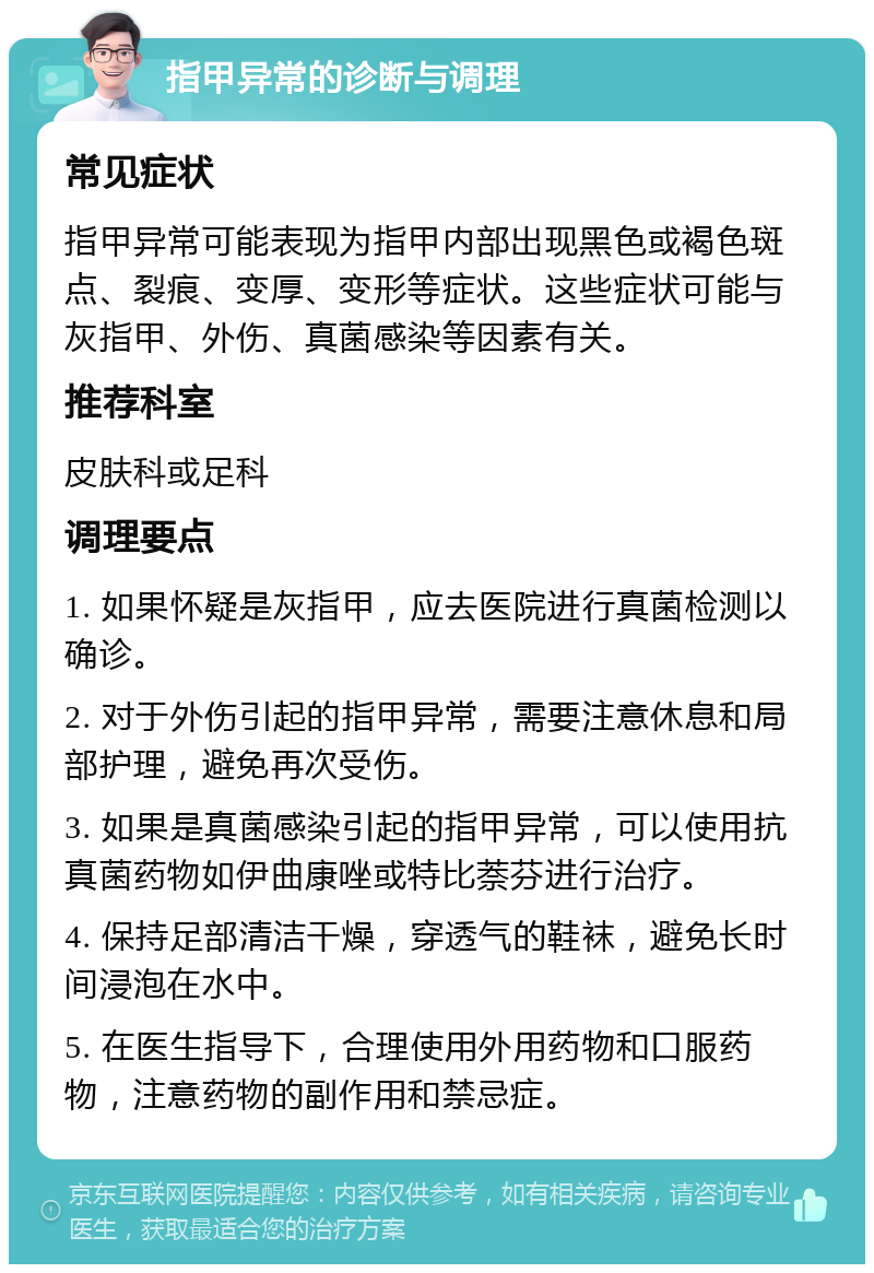 指甲异常的诊断与调理 常见症状 指甲异常可能表现为指甲内部出现黑色或褐色斑点、裂痕、变厚、变形等症状。这些症状可能与灰指甲、外伤、真菌感染等因素有关。 推荐科室 皮肤科或足科 调理要点 1. 如果怀疑是灰指甲，应去医院进行真菌检测以确诊。 2. 对于外伤引起的指甲异常，需要注意休息和局部护理，避免再次受伤。 3. 如果是真菌感染引起的指甲异常，可以使用抗真菌药物如伊曲康唑或特比萘芬进行治疗。 4. 保持足部清洁干燥，穿透气的鞋袜，避免长时间浸泡在水中。 5. 在医生指导下，合理使用外用药物和口服药物，注意药物的副作用和禁忌症。