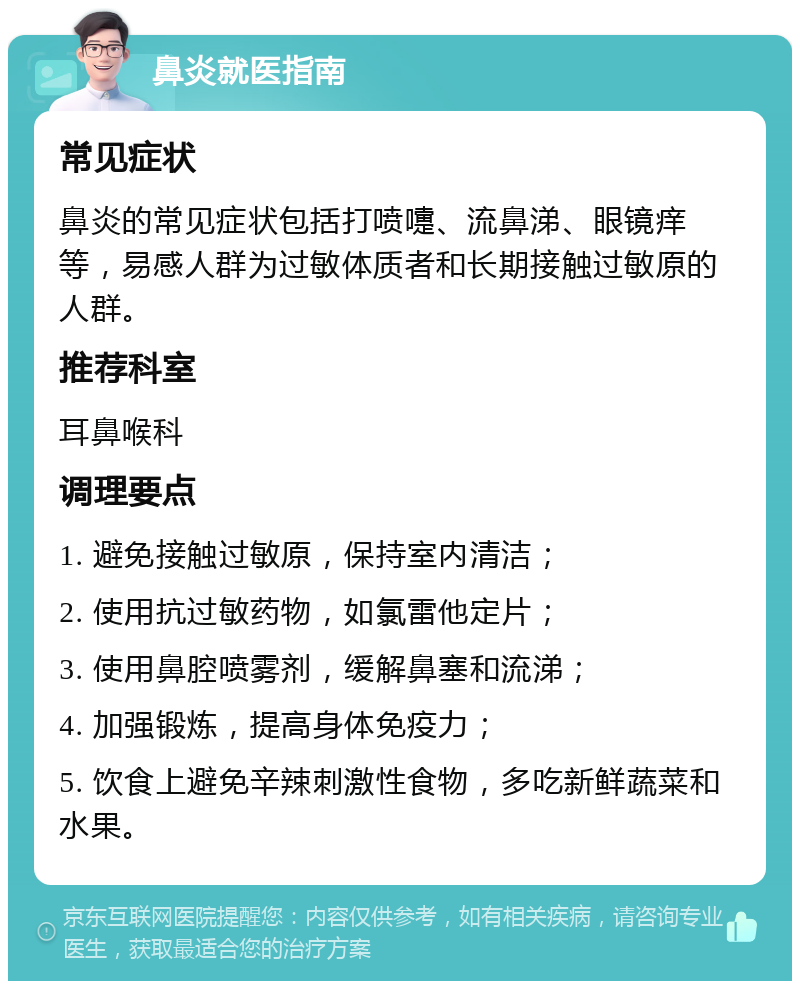 鼻炎就医指南 常见症状 鼻炎的常见症状包括打喷嚏、流鼻涕、眼镜痒等，易感人群为过敏体质者和长期接触过敏原的人群。 推荐科室 耳鼻喉科 调理要点 1. 避免接触过敏原，保持室内清洁； 2. 使用抗过敏药物，如氯雷他定片； 3. 使用鼻腔喷雾剂，缓解鼻塞和流涕； 4. 加强锻炼，提高身体免疫力； 5. 饮食上避免辛辣刺激性食物，多吃新鲜蔬菜和水果。