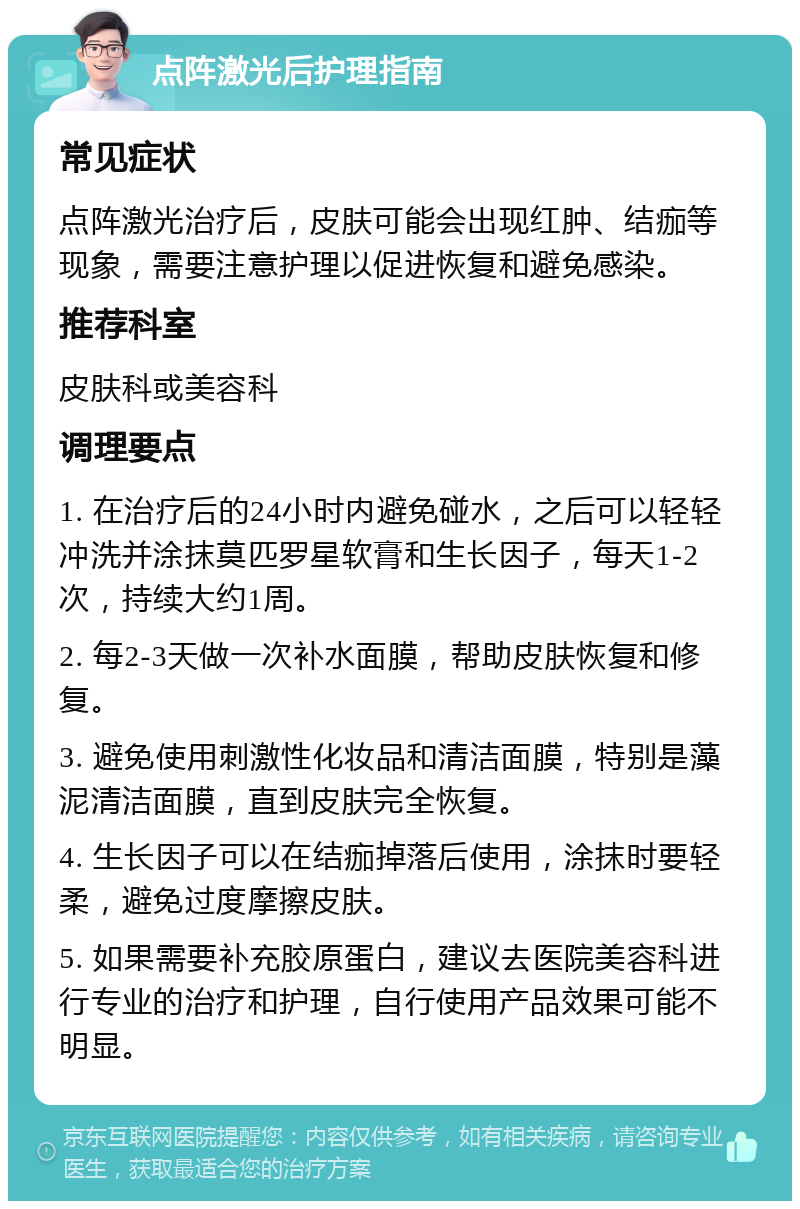 点阵激光后护理指南 常见症状 点阵激光治疗后，皮肤可能会出现红肿、结痂等现象，需要注意护理以促进恢复和避免感染。 推荐科室 皮肤科或美容科 调理要点 1. 在治疗后的24小时内避免碰水，之后可以轻轻冲洗并涂抹莫匹罗星软膏和生长因子，每天1-2次，持续大约1周。 2. 每2-3天做一次补水面膜，帮助皮肤恢复和修复。 3. 避免使用刺激性化妆品和清洁面膜，特别是藻泥清洁面膜，直到皮肤完全恢复。 4. 生长因子可以在结痂掉落后使用，涂抹时要轻柔，避免过度摩擦皮肤。 5. 如果需要补充胶原蛋白，建议去医院美容科进行专业的治疗和护理，自行使用产品效果可能不明显。