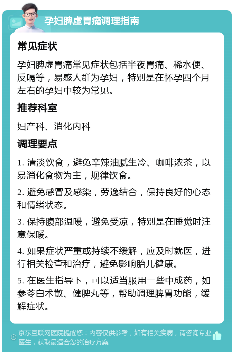 孕妇脾虚胃痛调理指南 常见症状 孕妇脾虚胃痛常见症状包括半夜胃痛、稀水便、反嗝等，易感人群为孕妇，特别是在怀孕四个月左右的孕妇中较为常见。 推荐科室 妇产科、消化内科 调理要点 1. 清淡饮食，避免辛辣油腻生冷、咖啡浓茶，以易消化食物为主，规律饮食。 2. 避免感冒及感染，劳逸结合，保持良好的心态和情绪状态。 3. 保持腹部温暖，避免受凉，特别是在睡觉时注意保暖。 4. 如果症状严重或持续不缓解，应及时就医，进行相关检查和治疗，避免影响胎儿健康。 5. 在医生指导下，可以适当服用一些中成药，如参苓白术散、健脾丸等，帮助调理脾胃功能，缓解症状。