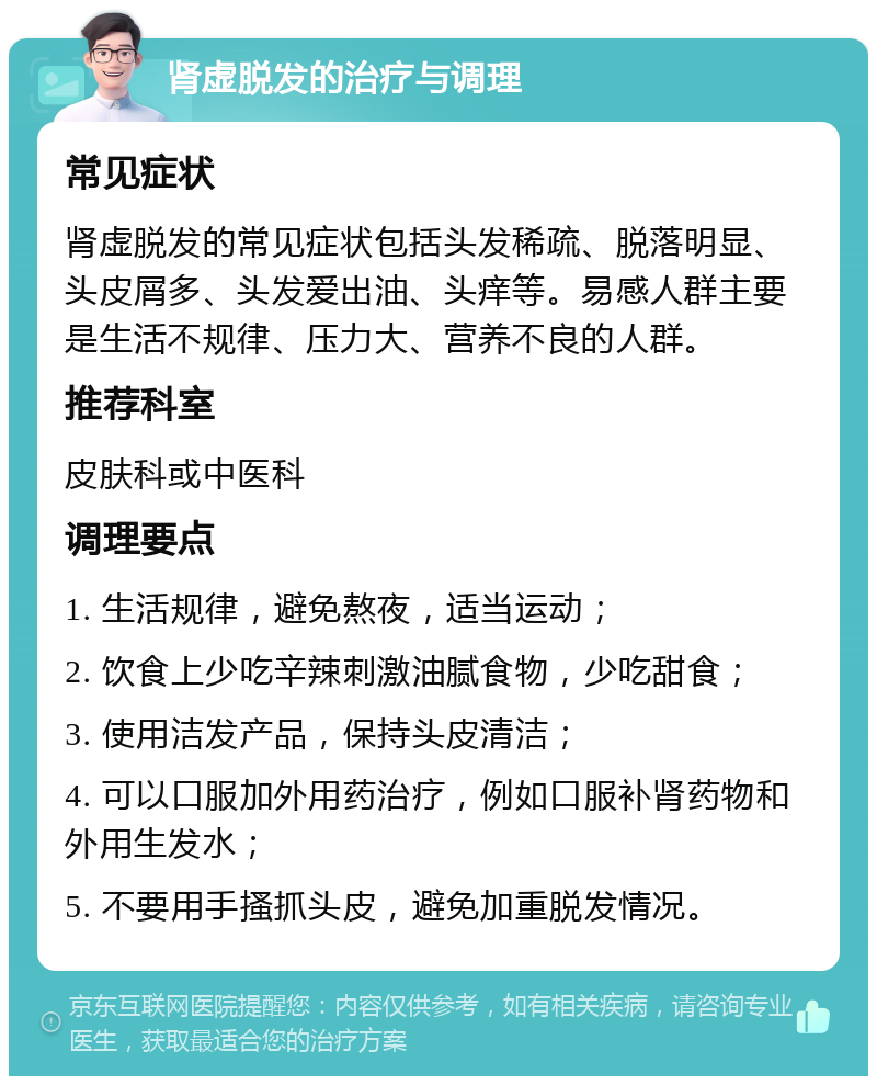 肾虚脱发的治疗与调理 常见症状 肾虚脱发的常见症状包括头发稀疏、脱落明显、头皮屑多、头发爱出油、头痒等。易感人群主要是生活不规律、压力大、营养不良的人群。 推荐科室 皮肤科或中医科 调理要点 1. 生活规律，避免熬夜，适当运动； 2. 饮食上少吃辛辣刺激油腻食物，少吃甜食； 3. 使用洁发产品，保持头皮清洁； 4. 可以口服加外用药治疗，例如口服补肾药物和外用生发水； 5. 不要用手搔抓头皮，避免加重脱发情况。