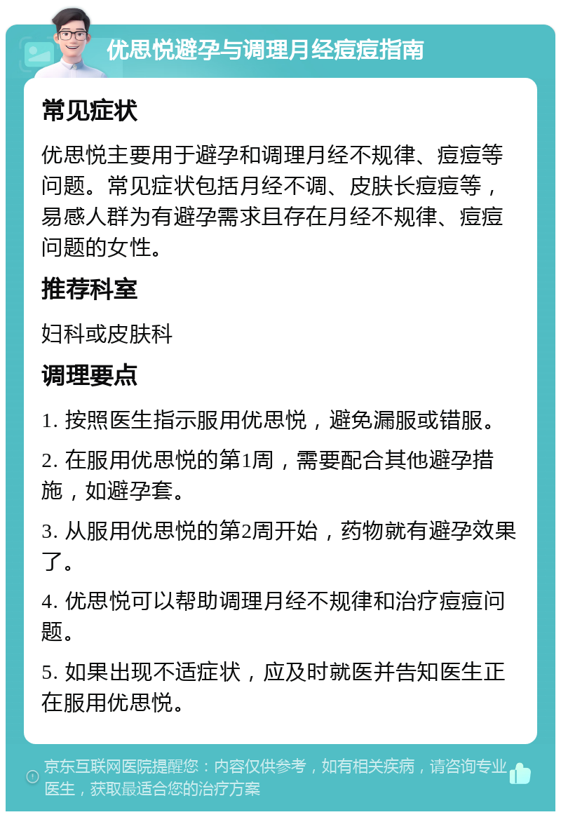 优思悦避孕与调理月经痘痘指南 常见症状 优思悦主要用于避孕和调理月经不规律、痘痘等问题。常见症状包括月经不调、皮肤长痘痘等，易感人群为有避孕需求且存在月经不规律、痘痘问题的女性。 推荐科室 妇科或皮肤科 调理要点 1. 按照医生指示服用优思悦，避免漏服或错服。 2. 在服用优思悦的第1周，需要配合其他避孕措施，如避孕套。 3. 从服用优思悦的第2周开始，药物就有避孕效果了。 4. 优思悦可以帮助调理月经不规律和治疗痘痘问题。 5. 如果出现不适症状，应及时就医并告知医生正在服用优思悦。