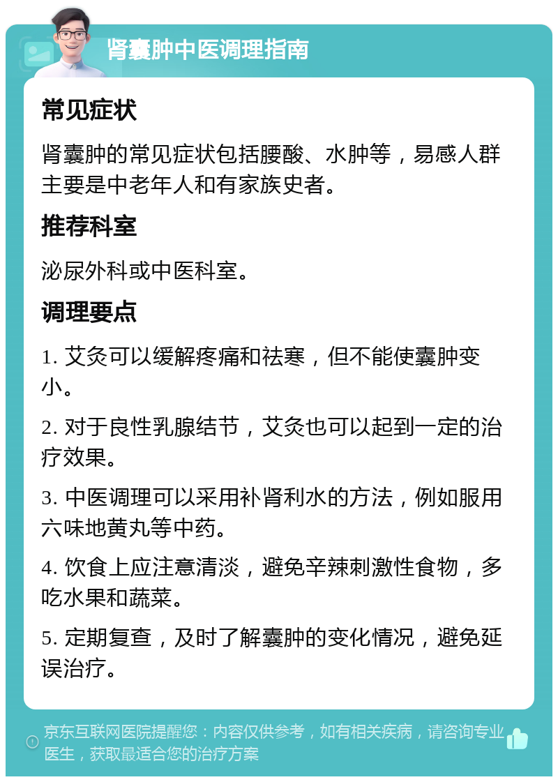 肾囊肿中医调理指南 常见症状 肾囊肿的常见症状包括腰酸、水肿等，易感人群主要是中老年人和有家族史者。 推荐科室 泌尿外科或中医科室。 调理要点 1. 艾灸可以缓解疼痛和祛寒，但不能使囊肿变小。 2. 对于良性乳腺结节，艾灸也可以起到一定的治疗效果。 3. 中医调理可以采用补肾利水的方法，例如服用六味地黄丸等中药。 4. 饮食上应注意清淡，避免辛辣刺激性食物，多吃水果和蔬菜。 5. 定期复查，及时了解囊肿的变化情况，避免延误治疗。