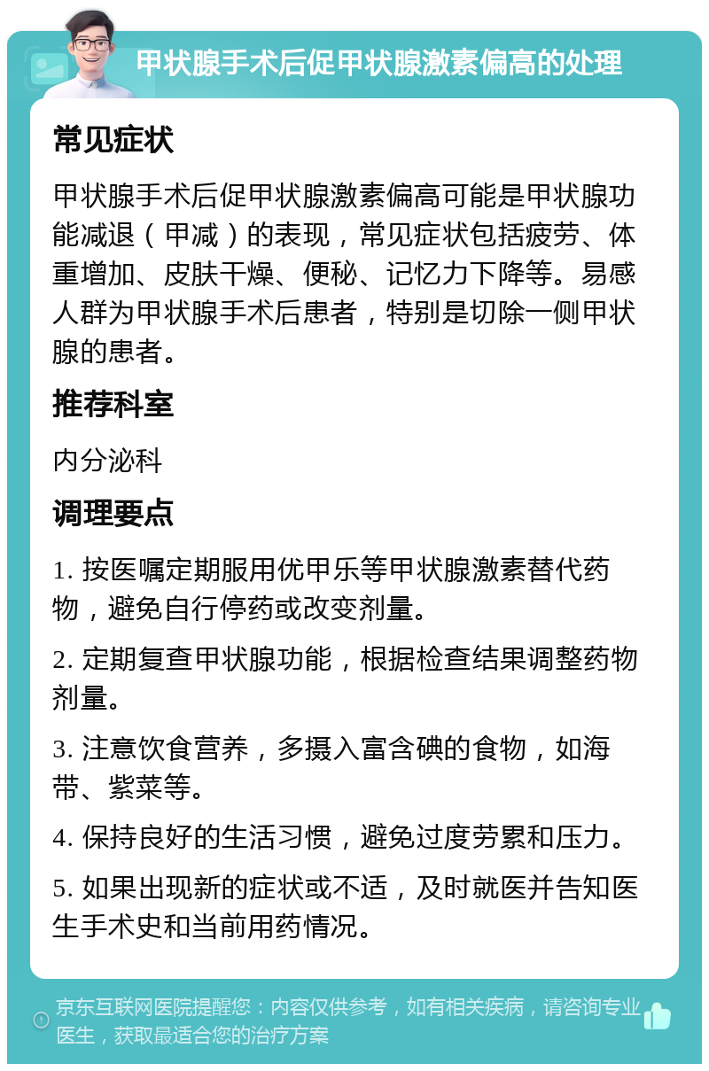 甲状腺手术后促甲状腺激素偏高的处理 常见症状 甲状腺手术后促甲状腺激素偏高可能是甲状腺功能减退（甲减）的表现，常见症状包括疲劳、体重增加、皮肤干燥、便秘、记忆力下降等。易感人群为甲状腺手术后患者，特别是切除一侧甲状腺的患者。 推荐科室 内分泌科 调理要点 1. 按医嘱定期服用优甲乐等甲状腺激素替代药物，避免自行停药或改变剂量。 2. 定期复查甲状腺功能，根据检查结果调整药物剂量。 3. 注意饮食营养，多摄入富含碘的食物，如海带、紫菜等。 4. 保持良好的生活习惯，避免过度劳累和压力。 5. 如果出现新的症状或不适，及时就医并告知医生手术史和当前用药情况。