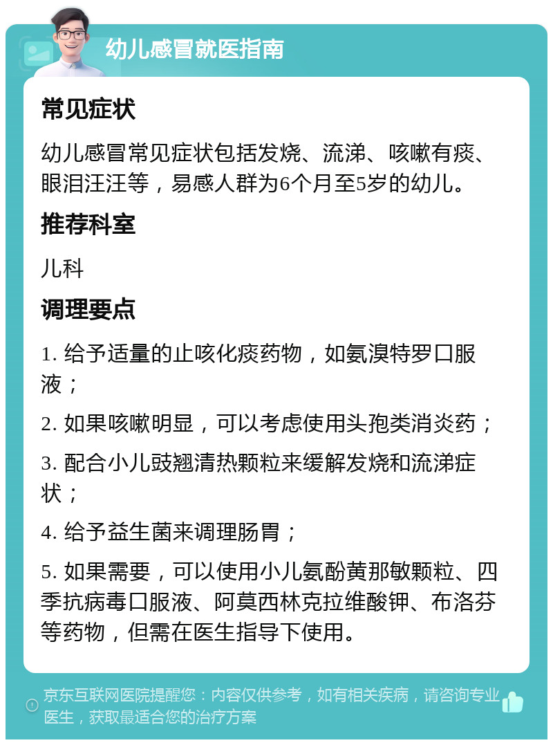 幼儿感冒就医指南 常见症状 幼儿感冒常见症状包括发烧、流涕、咳嗽有痰、眼泪汪汪等，易感人群为6个月至5岁的幼儿。 推荐科室 儿科 调理要点 1. 给予适量的止咳化痰药物，如氨溴特罗口服液； 2. 如果咳嗽明显，可以考虑使用头孢类消炎药； 3. 配合小儿豉翘清热颗粒来缓解发烧和流涕症状； 4. 给予益生菌来调理肠胃； 5. 如果需要，可以使用小儿氨酚黄那敏颗粒、四季抗病毒口服液、阿莫西林克拉维酸钾、布洛芬等药物，但需在医生指导下使用。