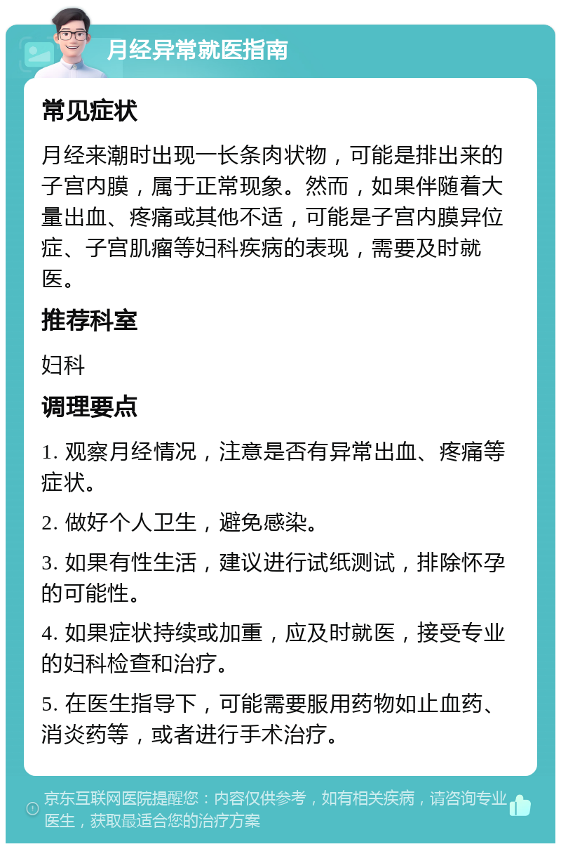 月经异常就医指南 常见症状 月经来潮时出现一长条肉状物，可能是排出来的子宫内膜，属于正常现象。然而，如果伴随着大量出血、疼痛或其他不适，可能是子宫内膜异位症、子宫肌瘤等妇科疾病的表现，需要及时就医。 推荐科室 妇科 调理要点 1. 观察月经情况，注意是否有异常出血、疼痛等症状。 2. 做好个人卫生，避免感染。 3. 如果有性生活，建议进行试纸测试，排除怀孕的可能性。 4. 如果症状持续或加重，应及时就医，接受专业的妇科检查和治疗。 5. 在医生指导下，可能需要服用药物如止血药、消炎药等，或者进行手术治疗。