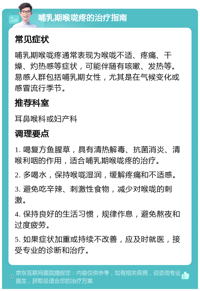 哺乳期喉咙疼的治疗指南 常见症状 哺乳期喉咙疼通常表现为喉咙不适、疼痛、干燥、灼热感等症状，可能伴随有咳嗽、发热等。易感人群包括哺乳期女性，尤其是在气候变化或感冒流行季节。 推荐科室 耳鼻喉科或妇产科 调理要点 1. 喝复方鱼腥草，具有清热解毒、抗菌消炎、清喉利咽的作用，适合哺乳期喉咙疼的治疗。 2. 多喝水，保持喉咙湿润，缓解疼痛和不适感。 3. 避免吃辛辣、刺激性食物，减少对喉咙的刺激。 4. 保持良好的生活习惯，规律作息，避免熬夜和过度疲劳。 5. 如果症状加重或持续不改善，应及时就医，接受专业的诊断和治疗。