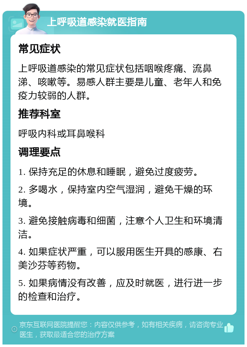 上呼吸道感染就医指南 常见症状 上呼吸道感染的常见症状包括咽喉疼痛、流鼻涕、咳嗽等。易感人群主要是儿童、老年人和免疫力较弱的人群。 推荐科室 呼吸内科或耳鼻喉科 调理要点 1. 保持充足的休息和睡眠，避免过度疲劳。 2. 多喝水，保持室内空气湿润，避免干燥的环境。 3. 避免接触病毒和细菌，注意个人卫生和环境清洁。 4. 如果症状严重，可以服用医生开具的感康、右美沙芬等药物。 5. 如果病情没有改善，应及时就医，进行进一步的检查和治疗。