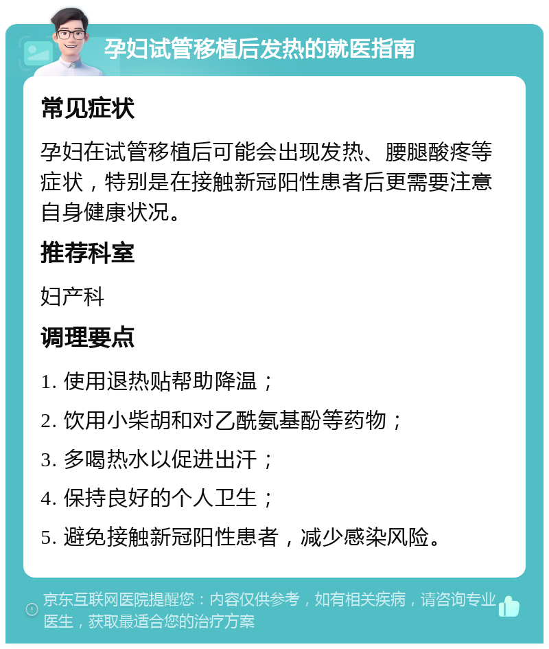 孕妇试管移植后发热的就医指南 常见症状 孕妇在试管移植后可能会出现发热、腰腿酸疼等症状，特别是在接触新冠阳性患者后更需要注意自身健康状况。 推荐科室 妇产科 调理要点 1. 使用退热贴帮助降温； 2. 饮用小柴胡和对乙酰氨基酚等药物； 3. 多喝热水以促进出汗； 4. 保持良好的个人卫生； 5. 避免接触新冠阳性患者，减少感染风险。