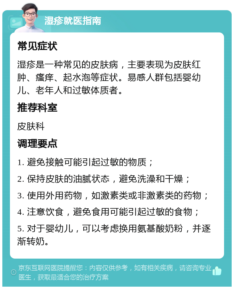 湿疹就医指南 常见症状 湿疹是一种常见的皮肤病，主要表现为皮肤红肿、瘙痒、起水泡等症状。易感人群包括婴幼儿、老年人和过敏体质者。 推荐科室 皮肤科 调理要点 1. 避免接触可能引起过敏的物质； 2. 保持皮肤的油腻状态，避免洗澡和干燥； 3. 使用外用药物，如激素类或非激素类的药物； 4. 注意饮食，避免食用可能引起过敏的食物； 5. 对于婴幼儿，可以考虑换用氨基酸奶粉，并逐渐转奶。