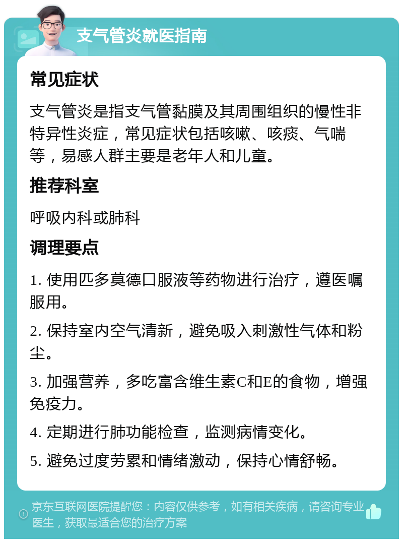 支气管炎就医指南 常见症状 支气管炎是指支气管黏膜及其周围组织的慢性非特异性炎症，常见症状包括咳嗽、咳痰、气喘等，易感人群主要是老年人和儿童。 推荐科室 呼吸内科或肺科 调理要点 1. 使用匹多莫德口服液等药物进行治疗，遵医嘱服用。 2. 保持室内空气清新，避免吸入刺激性气体和粉尘。 3. 加强营养，多吃富含维生素C和E的食物，增强免疫力。 4. 定期进行肺功能检查，监测病情变化。 5. 避免过度劳累和情绪激动，保持心情舒畅。