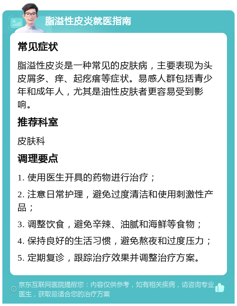 脂溢性皮炎就医指南 常见症状 脂溢性皮炎是一种常见的皮肤病，主要表现为头皮屑多、痒、起疙瘩等症状。易感人群包括青少年和成年人，尤其是油性皮肤者更容易受到影响。 推荐科室 皮肤科 调理要点 1. 使用医生开具的药物进行治疗； 2. 注意日常护理，避免过度清洁和使用刺激性产品； 3. 调整饮食，避免辛辣、油腻和海鲜等食物； 4. 保持良好的生活习惯，避免熬夜和过度压力； 5. 定期复诊，跟踪治疗效果并调整治疗方案。