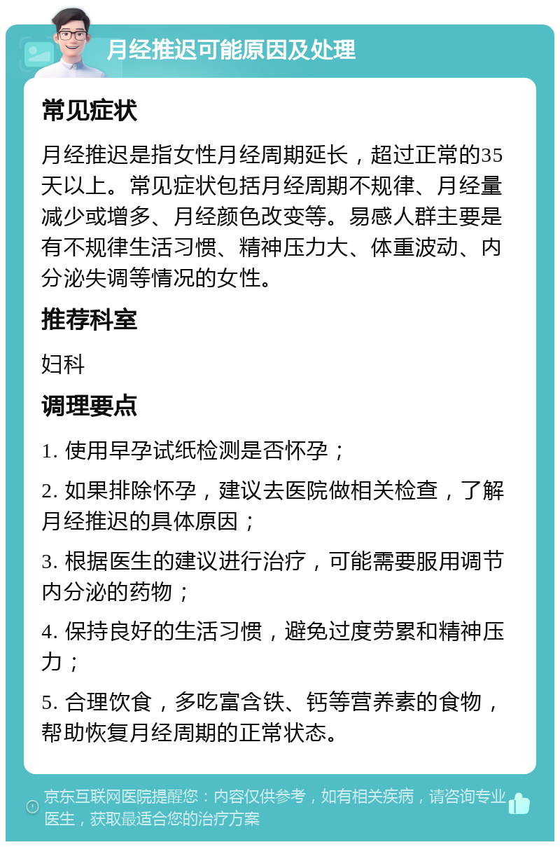 月经推迟可能原因及处理 常见症状 月经推迟是指女性月经周期延长，超过正常的35天以上。常见症状包括月经周期不规律、月经量减少或增多、月经颜色改变等。易感人群主要是有不规律生活习惯、精神压力大、体重波动、内分泌失调等情况的女性。 推荐科室 妇科 调理要点 1. 使用早孕试纸检测是否怀孕； 2. 如果排除怀孕，建议去医院做相关检查，了解月经推迟的具体原因； 3. 根据医生的建议进行治疗，可能需要服用调节内分泌的药物； 4. 保持良好的生活习惯，避免过度劳累和精神压力； 5. 合理饮食，多吃富含铁、钙等营养素的食物，帮助恢复月经周期的正常状态。