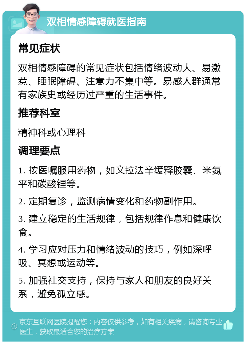 双相情感障碍就医指南 常见症状 双相情感障碍的常见症状包括情绪波动大、易激惹、睡眠障碍、注意力不集中等。易感人群通常有家族史或经历过严重的生活事件。 推荐科室 精神科或心理科 调理要点 1. 按医嘱服用药物，如文拉法辛缓释胶囊、米氮平和碳酸锂等。 2. 定期复诊，监测病情变化和药物副作用。 3. 建立稳定的生活规律，包括规律作息和健康饮食。 4. 学习应对压力和情绪波动的技巧，例如深呼吸、冥想或运动等。 5. 加强社交支持，保持与家人和朋友的良好关系，避免孤立感。