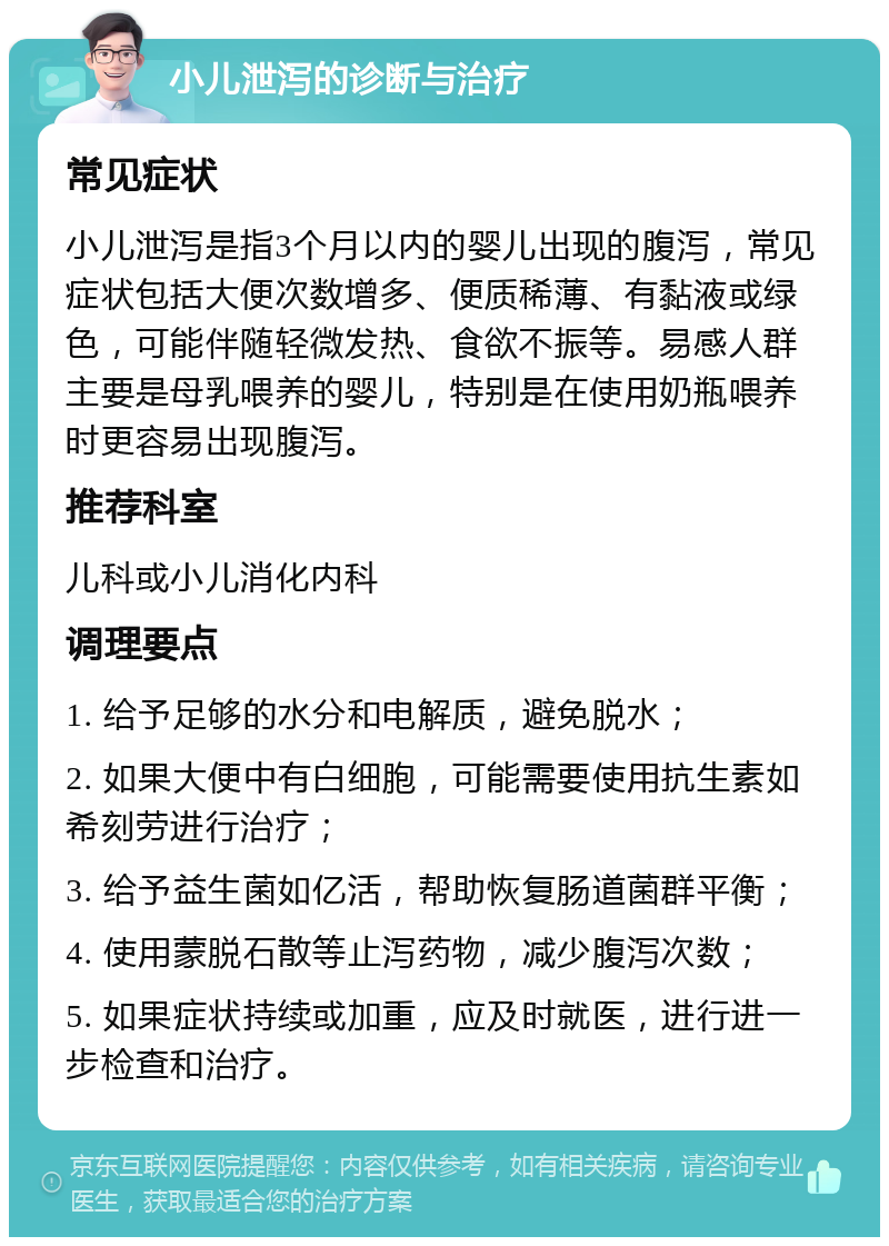 小儿泄泻的诊断与治疗 常见症状 小儿泄泻是指3个月以内的婴儿出现的腹泻，常见症状包括大便次数增多、便质稀薄、有黏液或绿色，可能伴随轻微发热、食欲不振等。易感人群主要是母乳喂养的婴儿，特别是在使用奶瓶喂养时更容易出现腹泻。 推荐科室 儿科或小儿消化内科 调理要点 1. 给予足够的水分和电解质，避免脱水； 2. 如果大便中有白细胞，可能需要使用抗生素如希刻劳进行治疗； 3. 给予益生菌如亿活，帮助恢复肠道菌群平衡； 4. 使用蒙脱石散等止泻药物，减少腹泻次数； 5. 如果症状持续或加重，应及时就医，进行进一步检查和治疗。