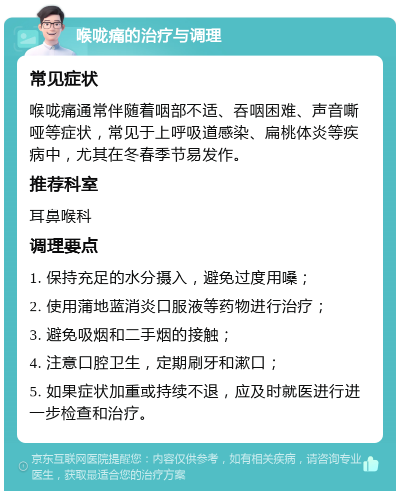 喉咙痛的治疗与调理 常见症状 喉咙痛通常伴随着咽部不适、吞咽困难、声音嘶哑等症状，常见于上呼吸道感染、扁桃体炎等疾病中，尤其在冬春季节易发作。 推荐科室 耳鼻喉科 调理要点 1. 保持充足的水分摄入，避免过度用嗓； 2. 使用蒲地蓝消炎口服液等药物进行治疗； 3. 避免吸烟和二手烟的接触； 4. 注意口腔卫生，定期刷牙和漱口； 5. 如果症状加重或持续不退，应及时就医进行进一步检查和治疗。