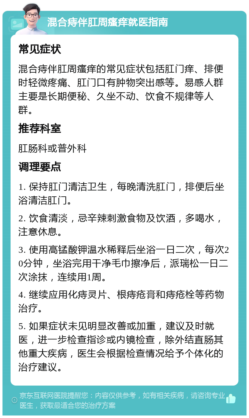 混合痔伴肛周瘙痒就医指南 常见症状 混合痔伴肛周瘙痒的常见症状包括肛门痒、排便时轻微疼痛、肛门口有肿物突出感等。易感人群主要是长期便秘、久坐不动、饮食不规律等人群。 推荐科室 肛肠科或普外科 调理要点 1. 保持肛门清洁卫生，每晚清洗肛门，排便后坐浴清洁肛门。 2. 饮食清淡，忌辛辣刺激食物及饮酒，多喝水，注意休息。 3. 使用高锰酸钾温水稀释后坐浴一日二次，每次20分钟，坐浴完用干净毛巾擦净后，派瑞松一日二次涂抹，连续用1周。 4. 继续应用化痔灵片、根痔疮膏和痔疮栓等药物治疗。 5. 如果症状未见明显改善或加重，建议及时就医，进一步检查指诊或内镜检查，除外结直肠其他重大疾病，医生会根据检查情况给予个体化的治疗建议。