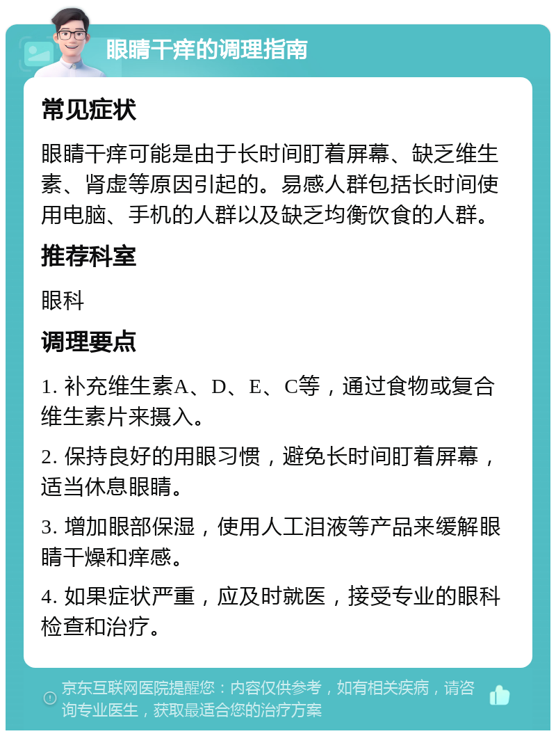 眼睛干痒的调理指南 常见症状 眼睛干痒可能是由于长时间盯着屏幕、缺乏维生素、肾虚等原因引起的。易感人群包括长时间使用电脑、手机的人群以及缺乏均衡饮食的人群。 推荐科室 眼科 调理要点 1. 补充维生素A、D、E、C等，通过食物或复合维生素片来摄入。 2. 保持良好的用眼习惯，避免长时间盯着屏幕，适当休息眼睛。 3. 增加眼部保湿，使用人工泪液等产品来缓解眼睛干燥和痒感。 4. 如果症状严重，应及时就医，接受专业的眼科检查和治疗。