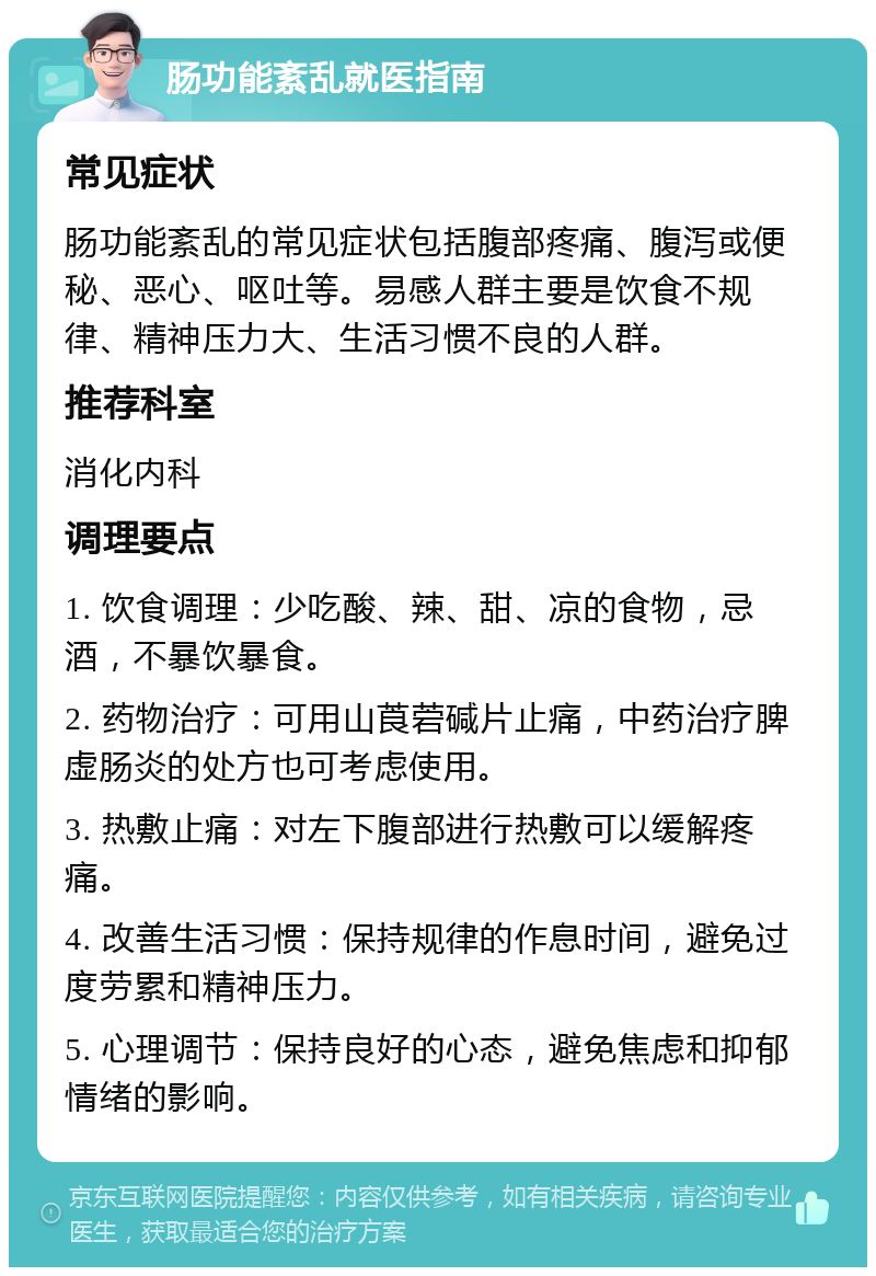 肠功能紊乱就医指南 常见症状 肠功能紊乱的常见症状包括腹部疼痛、腹泻或便秘、恶心、呕吐等。易感人群主要是饮食不规律、精神压力大、生活习惯不良的人群。 推荐科室 消化内科 调理要点 1. 饮食调理：少吃酸、辣、甜、凉的食物，忌酒，不暴饮暴食。 2. 药物治疗：可用山莨菪碱片止痛，中药治疗脾虚肠炎的处方也可考虑使用。 3. 热敷止痛：对左下腹部进行热敷可以缓解疼痛。 4. 改善生活习惯：保持规律的作息时间，避免过度劳累和精神压力。 5. 心理调节：保持良好的心态，避免焦虑和抑郁情绪的影响。