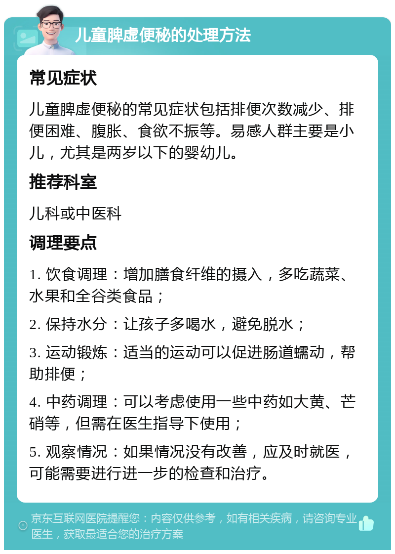 儿童脾虚便秘的处理方法 常见症状 儿童脾虚便秘的常见症状包括排便次数减少、排便困难、腹胀、食欲不振等。易感人群主要是小儿，尤其是两岁以下的婴幼儿。 推荐科室 儿科或中医科 调理要点 1. 饮食调理：增加膳食纤维的摄入，多吃蔬菜、水果和全谷类食品； 2. 保持水分：让孩子多喝水，避免脱水； 3. 运动锻炼：适当的运动可以促进肠道蠕动，帮助排便； 4. 中药调理：可以考虑使用一些中药如大黄、芒硝等，但需在医生指导下使用； 5. 观察情况：如果情况没有改善，应及时就医，可能需要进行进一步的检查和治疗。