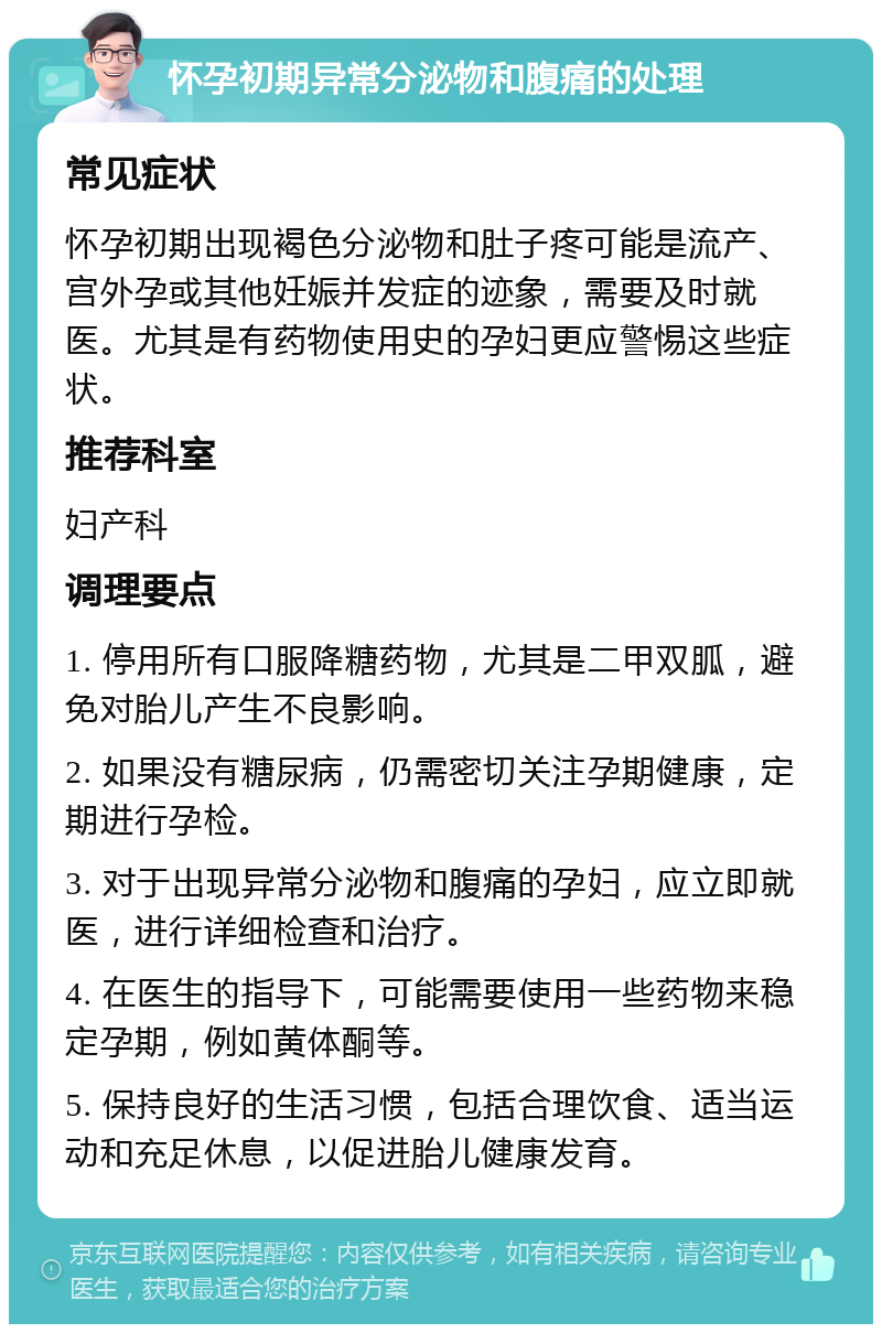 怀孕初期异常分泌物和腹痛的处理 常见症状 怀孕初期出现褐色分泌物和肚子疼可能是流产、宫外孕或其他妊娠并发症的迹象，需要及时就医。尤其是有药物使用史的孕妇更应警惕这些症状。 推荐科室 妇产科 调理要点 1. 停用所有口服降糖药物，尤其是二甲双胍，避免对胎儿产生不良影响。 2. 如果没有糖尿病，仍需密切关注孕期健康，定期进行孕检。 3. 对于出现异常分泌物和腹痛的孕妇，应立即就医，进行详细检查和治疗。 4. 在医生的指导下，可能需要使用一些药物来稳定孕期，例如黄体酮等。 5. 保持良好的生活习惯，包括合理饮食、适当运动和充足休息，以促进胎儿健康发育。