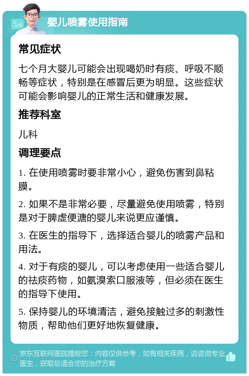 婴儿喷雾使用指南 常见症状 七个月大婴儿可能会出现喝奶时有痰、呼吸不顺畅等症状，特别是在感冒后更为明显。这些症状可能会影响婴儿的正常生活和健康发展。 推荐科室 儿科 调理要点 1. 在使用喷雾时要非常小心，避免伤害到鼻粘膜。 2. 如果不是非常必要，尽量避免使用喷雾，特别是对于脾虚便溏的婴儿来说更应谨慎。 3. 在医生的指导下，选择适合婴儿的喷雾产品和用法。 4. 对于有痰的婴儿，可以考虑使用一些适合婴儿的祛痰药物，如氨溴索口服液等，但必须在医生的指导下使用。 5. 保持婴儿的环境清洁，避免接触过多的刺激性物质，帮助他们更好地恢复健康。