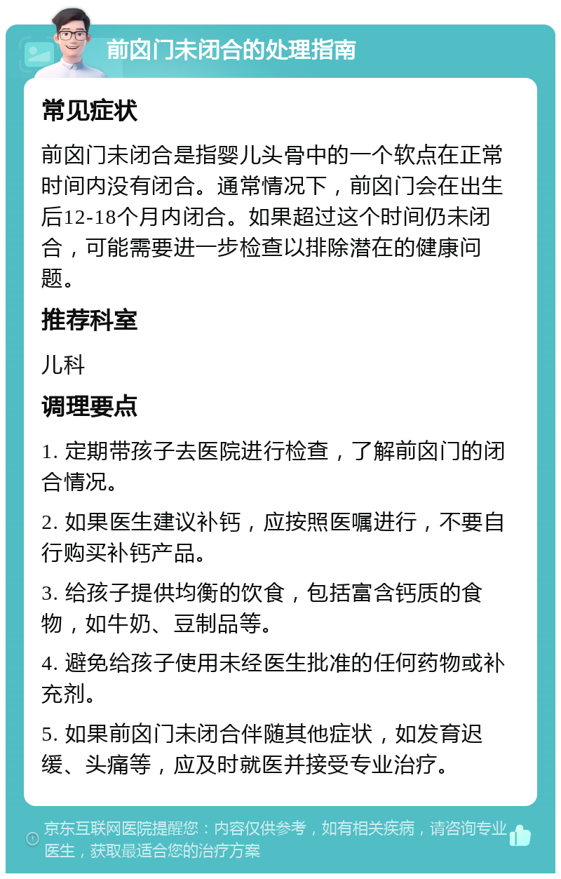 前囟门未闭合的处理指南 常见症状 前囟门未闭合是指婴儿头骨中的一个软点在正常时间内没有闭合。通常情况下，前囟门会在出生后12-18个月内闭合。如果超过这个时间仍未闭合，可能需要进一步检查以排除潜在的健康问题。 推荐科室 儿科 调理要点 1. 定期带孩子去医院进行检查，了解前囟门的闭合情况。 2. 如果医生建议补钙，应按照医嘱进行，不要自行购买补钙产品。 3. 给孩子提供均衡的饮食，包括富含钙质的食物，如牛奶、豆制品等。 4. 避免给孩子使用未经医生批准的任何药物或补充剂。 5. 如果前囟门未闭合伴随其他症状，如发育迟缓、头痛等，应及时就医并接受专业治疗。