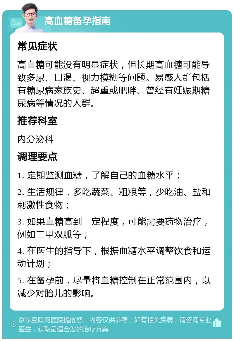 高血糖备孕指南 常见症状 高血糖可能没有明显症状，但长期高血糖可能导致多尿、口渴、视力模糊等问题。易感人群包括有糖尿病家族史、超重或肥胖、曾经有妊娠期糖尿病等情况的人群。 推荐科室 内分泌科 调理要点 1. 定期监测血糖，了解自己的血糖水平； 2. 生活规律，多吃蔬菜、粗粮等，少吃油、盐和刺激性食物； 3. 如果血糖高到一定程度，可能需要药物治疗，例如二甲双胍等； 4. 在医生的指导下，根据血糖水平调整饮食和运动计划； 5. 在备孕前，尽量将血糖控制在正常范围内，以减少对胎儿的影响。