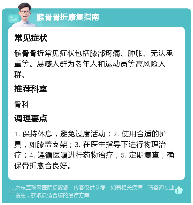 髌骨骨折康复指南 常见症状 髌骨骨折常见症状包括膝部疼痛、肿胀、无法承重等。易感人群为老年人和运动员等高风险人群。 推荐科室 骨科 调理要点 1. 保持休息，避免过度活动；2. 使用合适的护具，如膝盖支架；3. 在医生指导下进行物理治疗；4. 遵循医嘱进行药物治疗；5. 定期复查，确保骨折愈合良好。