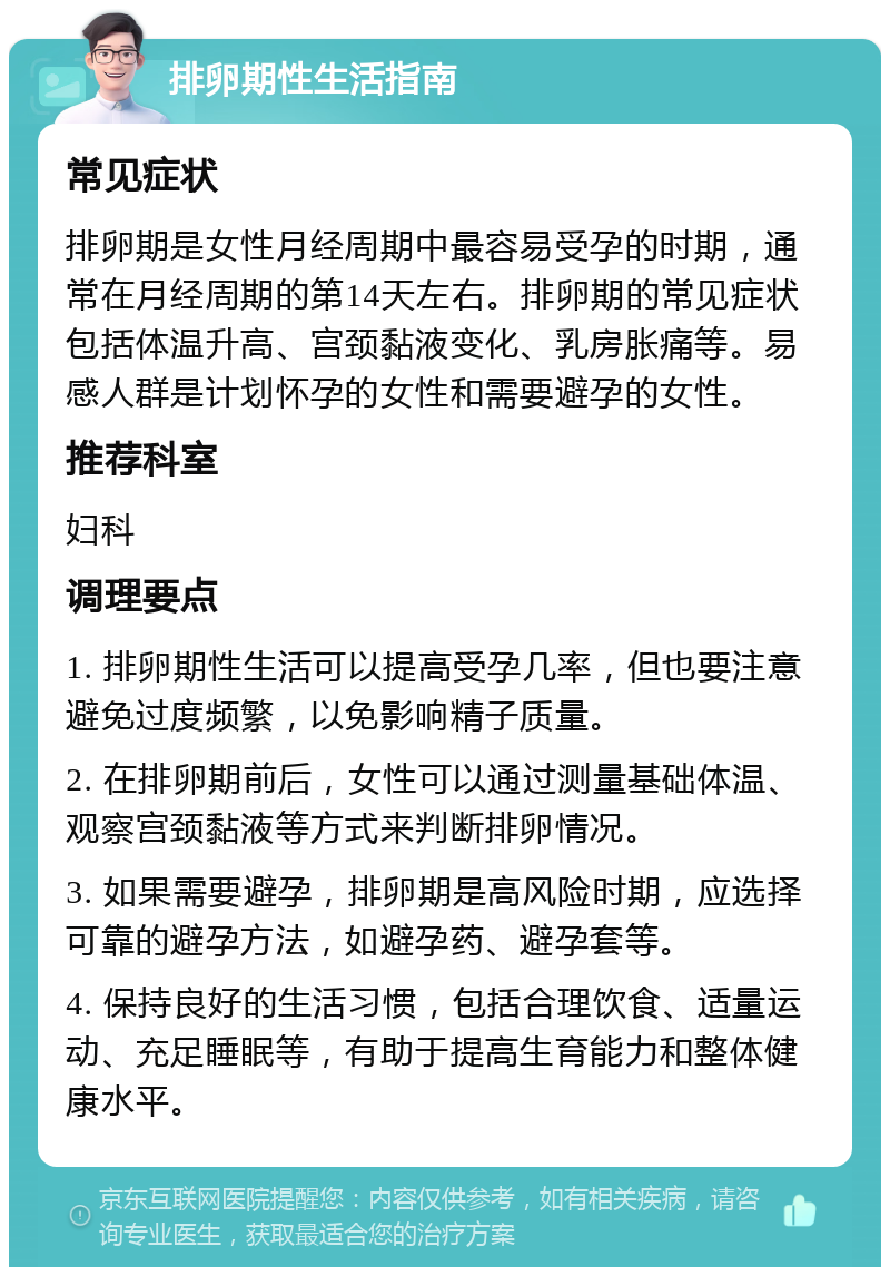 排卵期性生活指南 常见症状 排卵期是女性月经周期中最容易受孕的时期，通常在月经周期的第14天左右。排卵期的常见症状包括体温升高、宫颈黏液变化、乳房胀痛等。易感人群是计划怀孕的女性和需要避孕的女性。 推荐科室 妇科 调理要点 1. 排卵期性生活可以提高受孕几率，但也要注意避免过度频繁，以免影响精子质量。 2. 在排卵期前后，女性可以通过测量基础体温、观察宫颈黏液等方式来判断排卵情况。 3. 如果需要避孕，排卵期是高风险时期，应选择可靠的避孕方法，如避孕药、避孕套等。 4. 保持良好的生活习惯，包括合理饮食、适量运动、充足睡眠等，有助于提高生育能力和整体健康水平。