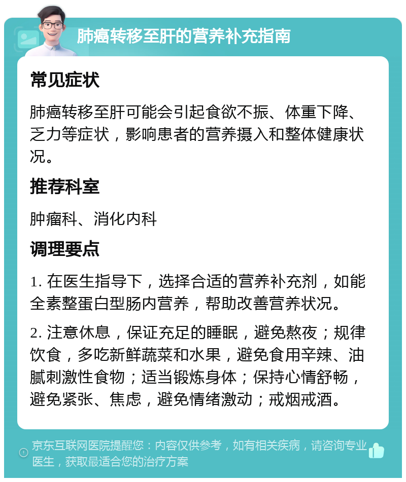 肺癌转移至肝的营养补充指南 常见症状 肺癌转移至肝可能会引起食欲不振、体重下降、乏力等症状，影响患者的营养摄入和整体健康状况。 推荐科室 肿瘤科、消化内科 调理要点 1. 在医生指导下，选择合适的营养补充剂，如能全素整蛋白型肠内营养，帮助改善营养状况。 2. 注意休息，保证充足的睡眠，避免熬夜；规律饮食，多吃新鲜蔬菜和水果，避免食用辛辣、油腻刺激性食物；适当锻炼身体；保持心情舒畅，避免紧张、焦虑，避免情绪激动；戒烟戒酒。