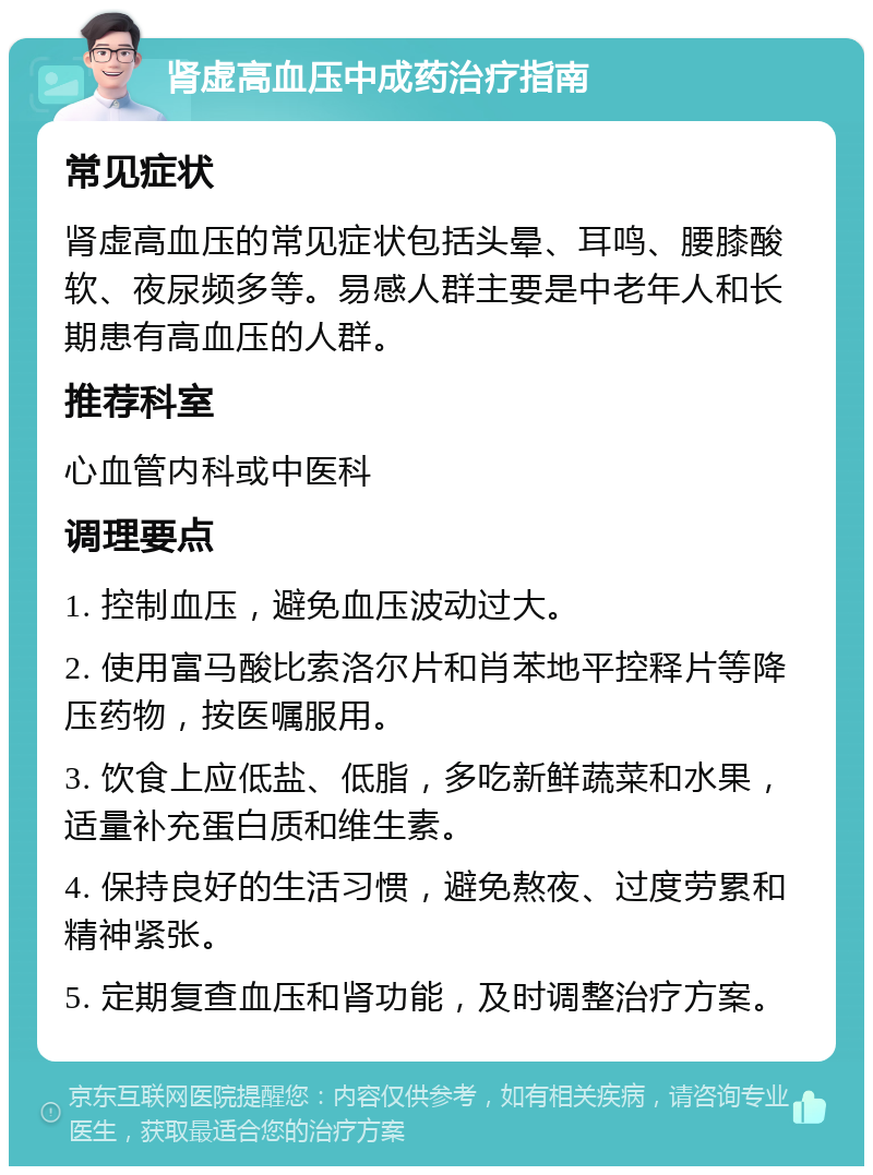 肾虚高血压中成药治疗指南 常见症状 肾虚高血压的常见症状包括头晕、耳鸣、腰膝酸软、夜尿频多等。易感人群主要是中老年人和长期患有高血压的人群。 推荐科室 心血管内科或中医科 调理要点 1. 控制血压，避免血压波动过大。 2. 使用富马酸比索洛尔片和肖苯地平控释片等降压药物，按医嘱服用。 3. 饮食上应低盐、低脂，多吃新鲜蔬菜和水果，适量补充蛋白质和维生素。 4. 保持良好的生活习惯，避免熬夜、过度劳累和精神紧张。 5. 定期复查血压和肾功能，及时调整治疗方案。