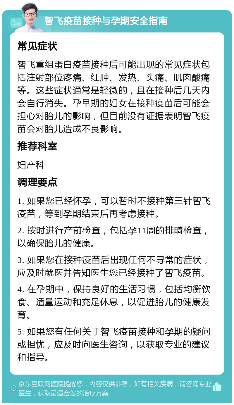 智飞疫苗接种与孕期安全指南 常见症状 智飞重组蛋白疫苗接种后可能出现的常见症状包括注射部位疼痛、红肿、发热、头痛、肌肉酸痛等。这些症状通常是轻微的，且在接种后几天内会自行消失。孕早期的妇女在接种疫苗后可能会担心对胎儿的影响，但目前没有证据表明智飞疫苗会对胎儿造成不良影响。 推荐科室 妇产科 调理要点 1. 如果您已经怀孕，可以暂时不接种第三针智飞疫苗，等到孕期结束后再考虑接种。 2. 按时进行产前检查，包括孕11周的排畸检查，以确保胎儿的健康。 3. 如果您在接种疫苗后出现任何不寻常的症状，应及时就医并告知医生您已经接种了智飞疫苗。 4. 在孕期中，保持良好的生活习惯，包括均衡饮食、适量运动和充足休息，以促进胎儿的健康发育。 5. 如果您有任何关于智飞疫苗接种和孕期的疑问或担忧，应及时向医生咨询，以获取专业的建议和指导。