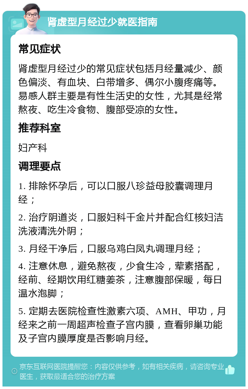 肾虚型月经过少就医指南 常见症状 肾虚型月经过少的常见症状包括月经量减少、颜色偏淡、有血块、白带增多、偶尔小腹疼痛等。易感人群主要是有性生活史的女性，尤其是经常熬夜、吃生冷食物、腹部受凉的女性。 推荐科室 妇产科 调理要点 1. 排除怀孕后，可以口服八珍益母胶囊调理月经； 2. 治疗阴道炎，口服妇科千金片并配合红核妇洁洗液清洗外阴； 3. 月经干净后，口服乌鸡白凤丸调理月经； 4. 注意休息，避免熬夜，少食生冷，荤素搭配，经前、经期饮用红糖姜茶，注意腹部保暖，每日温水泡脚； 5. 定期去医院检查性激素六项、AMH、甲功，月经来之前一周超声检查子宫内膜，查看卵巢功能及子宫内膜厚度是否影响月经。