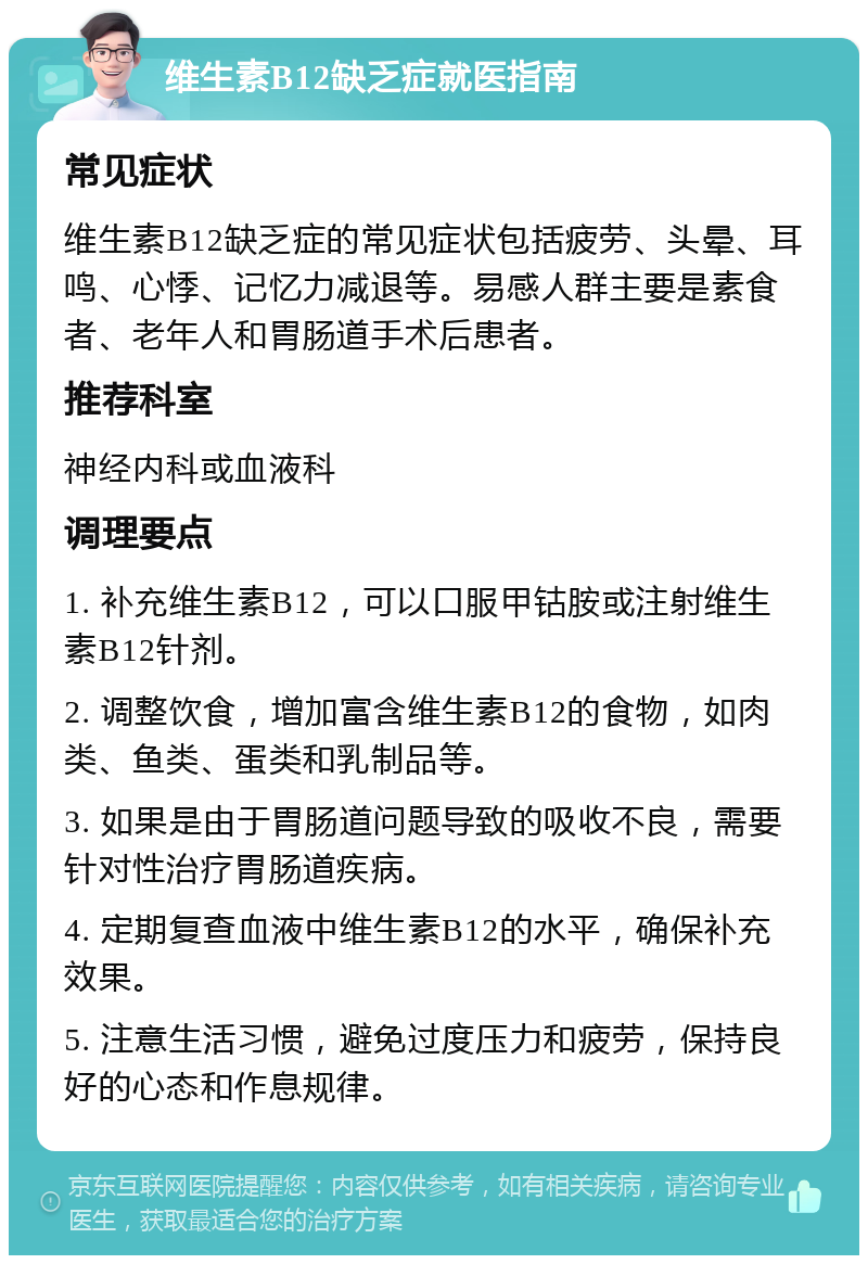 维生素B12缺乏症就医指南 常见症状 维生素B12缺乏症的常见症状包括疲劳、头晕、耳鸣、心悸、记忆力减退等。易感人群主要是素食者、老年人和胃肠道手术后患者。 推荐科室 神经内科或血液科 调理要点 1. 补充维生素B12，可以口服甲钴胺或注射维生素B12针剂。 2. 调整饮食，增加富含维生素B12的食物，如肉类、鱼类、蛋类和乳制品等。 3. 如果是由于胃肠道问题导致的吸收不良，需要针对性治疗胃肠道疾病。 4. 定期复查血液中维生素B12的水平，确保补充效果。 5. 注意生活习惯，避免过度压力和疲劳，保持良好的心态和作息规律。