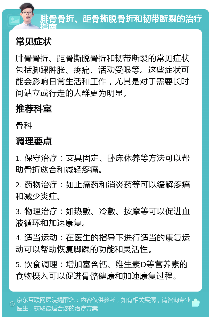 腓骨骨折、距骨撕脱骨折和韧带断裂的治疗指南 常见症状 腓骨骨折、距骨撕脱骨折和韧带断裂的常见症状包括脚踝肿胀、疼痛、活动受限等。这些症状可能会影响日常生活和工作，尤其是对于需要长时间站立或行走的人群更为明显。 推荐科室 骨科 调理要点 1. 保守治疗：支具固定、卧床休养等方法可以帮助骨折愈合和减轻疼痛。 2. 药物治疗：如止痛药和消炎药等可以缓解疼痛和减少炎症。 3. 物理治疗：如热敷、冷敷、按摩等可以促进血液循环和加速康复。 4. 适当运动：在医生的指导下进行适当的康复运动可以帮助恢复脚踝的功能和灵活性。 5. 饮食调理：增加富含钙、维生素D等营养素的食物摄入可以促进骨骼健康和加速康复过程。