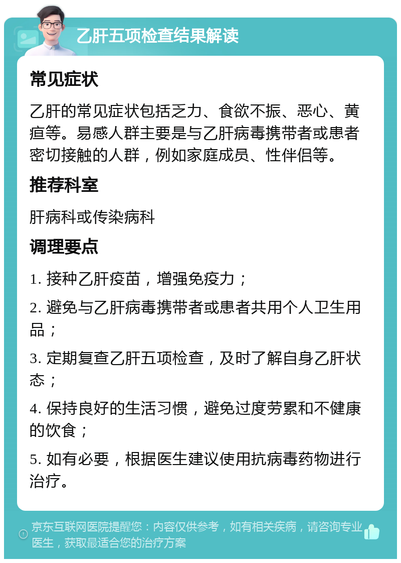 乙肝五项检查结果解读 常见症状 乙肝的常见症状包括乏力、食欲不振、恶心、黄疸等。易感人群主要是与乙肝病毒携带者或患者密切接触的人群，例如家庭成员、性伴侣等。 推荐科室 肝病科或传染病科 调理要点 1. 接种乙肝疫苗，增强免疫力； 2. 避免与乙肝病毒携带者或患者共用个人卫生用品； 3. 定期复查乙肝五项检查，及时了解自身乙肝状态； 4. 保持良好的生活习惯，避免过度劳累和不健康的饮食； 5. 如有必要，根据医生建议使用抗病毒药物进行治疗。