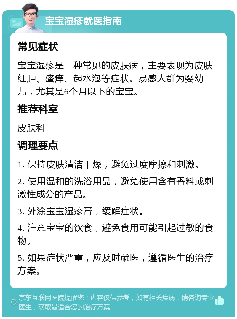 宝宝湿疹就医指南 常见症状 宝宝湿疹是一种常见的皮肤病，主要表现为皮肤红肿、瘙痒、起水泡等症状。易感人群为婴幼儿，尤其是6个月以下的宝宝。 推荐科室 皮肤科 调理要点 1. 保持皮肤清洁干燥，避免过度摩擦和刺激。 2. 使用温和的洗浴用品，避免使用含有香料或刺激性成分的产品。 3. 外涂宝宝湿疹膏，缓解症状。 4. 注意宝宝的饮食，避免食用可能引起过敏的食物。 5. 如果症状严重，应及时就医，遵循医生的治疗方案。