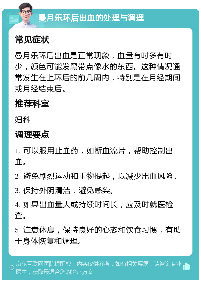 曼月乐环后出血的处理与调理 常见症状 曼月乐环后出血是正常现象，血量有时多有时少，颜色可能发黑带点像水的东西。这种情况通常发生在上环后的前几周内，特别是在月经期间或月经结束后。 推荐科室 妇科 调理要点 1. 可以服用止血药，如断血流片，帮助控制出血。 2. 避免剧烈运动和重物提起，以减少出血风险。 3. 保持外阴清洁，避免感染。 4. 如果出血量大或持续时间长，应及时就医检查。 5. 注意休息，保持良好的心态和饮食习惯，有助于身体恢复和调理。