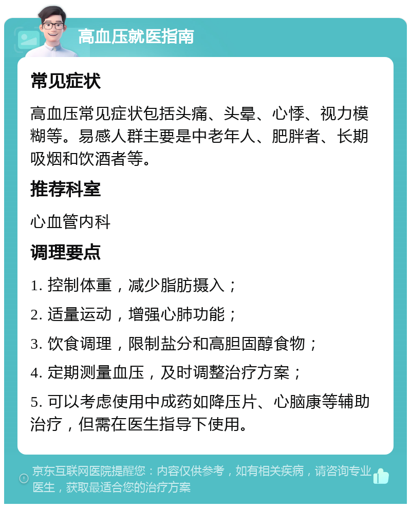 高血压就医指南 常见症状 高血压常见症状包括头痛、头晕、心悸、视力模糊等。易感人群主要是中老年人、肥胖者、长期吸烟和饮酒者等。 推荐科室 心血管内科 调理要点 1. 控制体重，减少脂肪摄入； 2. 适量运动，增强心肺功能； 3. 饮食调理，限制盐分和高胆固醇食物； 4. 定期测量血压，及时调整治疗方案； 5. 可以考虑使用中成药如降压片、心脑康等辅助治疗，但需在医生指导下使用。