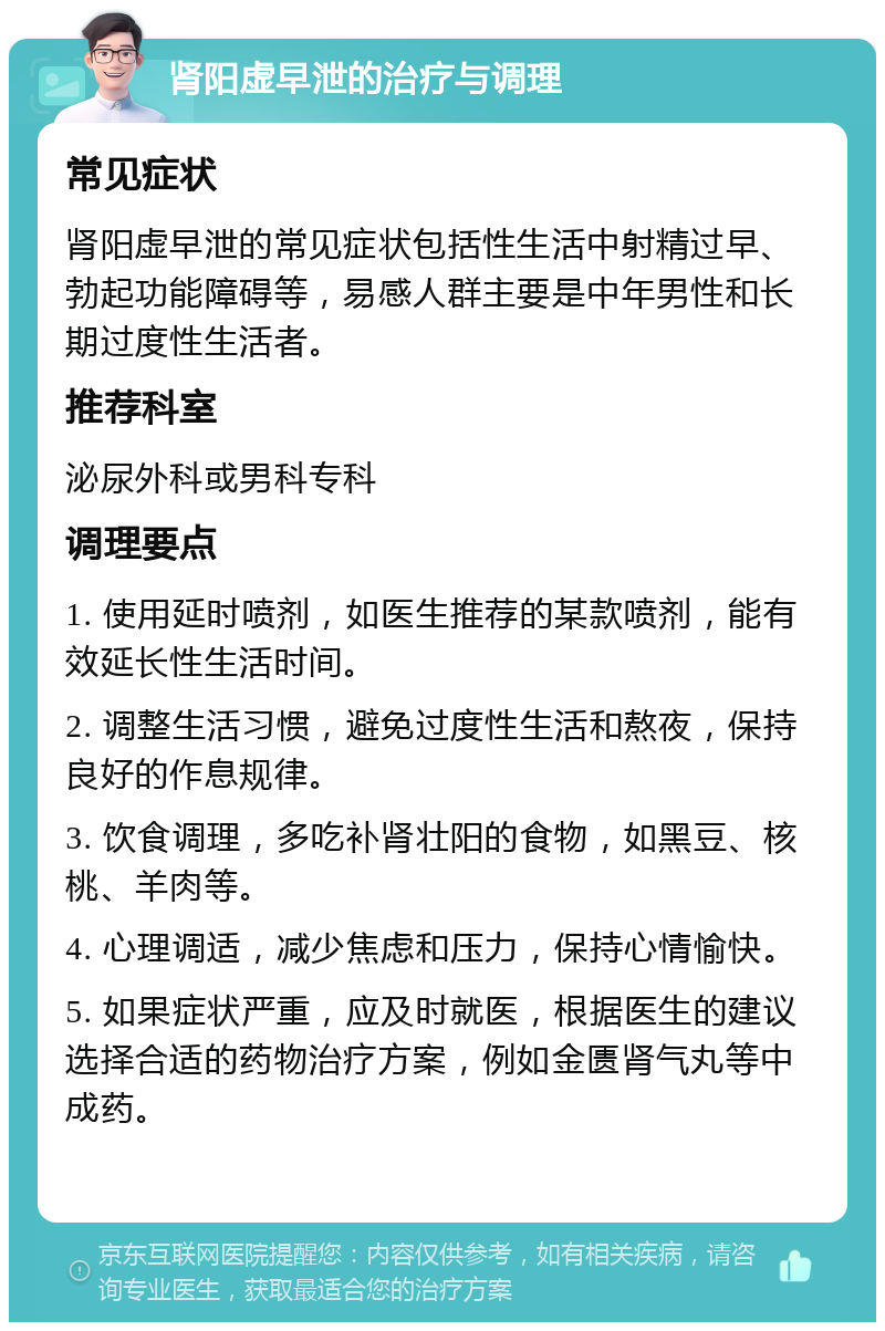 肾阳虚早泄的治疗与调理 常见症状 肾阳虚早泄的常见症状包括性生活中射精过早、勃起功能障碍等，易感人群主要是中年男性和长期过度性生活者。 推荐科室 泌尿外科或男科专科 调理要点 1. 使用延时喷剂，如医生推荐的某款喷剂，能有效延长性生活时间。 2. 调整生活习惯，避免过度性生活和熬夜，保持良好的作息规律。 3. 饮食调理，多吃补肾壮阳的食物，如黑豆、核桃、羊肉等。 4. 心理调适，减少焦虑和压力，保持心情愉快。 5. 如果症状严重，应及时就医，根据医生的建议选择合适的药物治疗方案，例如金匮肾气丸等中成药。