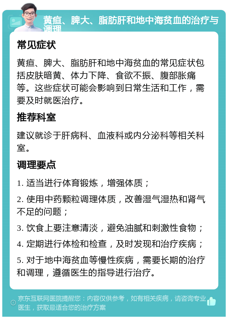 黄疸、脾大、脂肪肝和地中海贫血的治疗与调理 常见症状 黄疸、脾大、脂肪肝和地中海贫血的常见症状包括皮肤暗黄、体力下降、食欲不振、腹部胀痛等。这些症状可能会影响到日常生活和工作，需要及时就医治疗。 推荐科室 建议就诊于肝病科、血液科或内分泌科等相关科室。 调理要点 1. 适当进行体育锻炼，增强体质； 2. 使用中药颗粒调理体质，改善湿气湿热和肾气不足的问题； 3. 饮食上要注意清淡，避免油腻和刺激性食物； 4. 定期进行体检和检查，及时发现和治疗疾病； 5. 对于地中海贫血等慢性疾病，需要长期的治疗和调理，遵循医生的指导进行治疗。