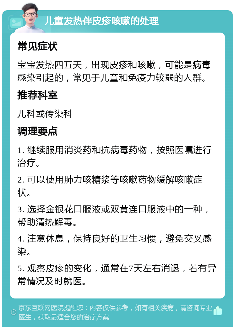 儿童发热伴皮疹咳嗽的处理 常见症状 宝宝发热四五天，出现皮疹和咳嗽，可能是病毒感染引起的，常见于儿童和免疫力较弱的人群。 推荐科室 儿科或传染科 调理要点 1. 继续服用消炎药和抗病毒药物，按照医嘱进行治疗。 2. 可以使用肺力咳糖浆等咳嗽药物缓解咳嗽症状。 3. 选择金银花口服液或双黄连口服液中的一种，帮助清热解毒。 4. 注意休息，保持良好的卫生习惯，避免交叉感染。 5. 观察皮疹的变化，通常在7天左右消退，若有异常情况及时就医。