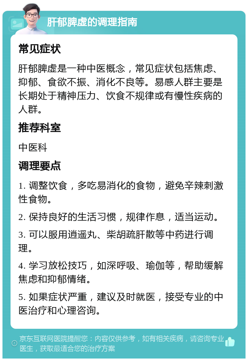 肝郁脾虚的调理指南 常见症状 肝郁脾虚是一种中医概念，常见症状包括焦虑、抑郁、食欲不振、消化不良等。易感人群主要是长期处于精神压力、饮食不规律或有慢性疾病的人群。 推荐科室 中医科 调理要点 1. 调整饮食，多吃易消化的食物，避免辛辣刺激性食物。 2. 保持良好的生活习惯，规律作息，适当运动。 3. 可以服用逍遥丸、柴胡疏肝散等中药进行调理。 4. 学习放松技巧，如深呼吸、瑜伽等，帮助缓解焦虑和抑郁情绪。 5. 如果症状严重，建议及时就医，接受专业的中医治疗和心理咨询。