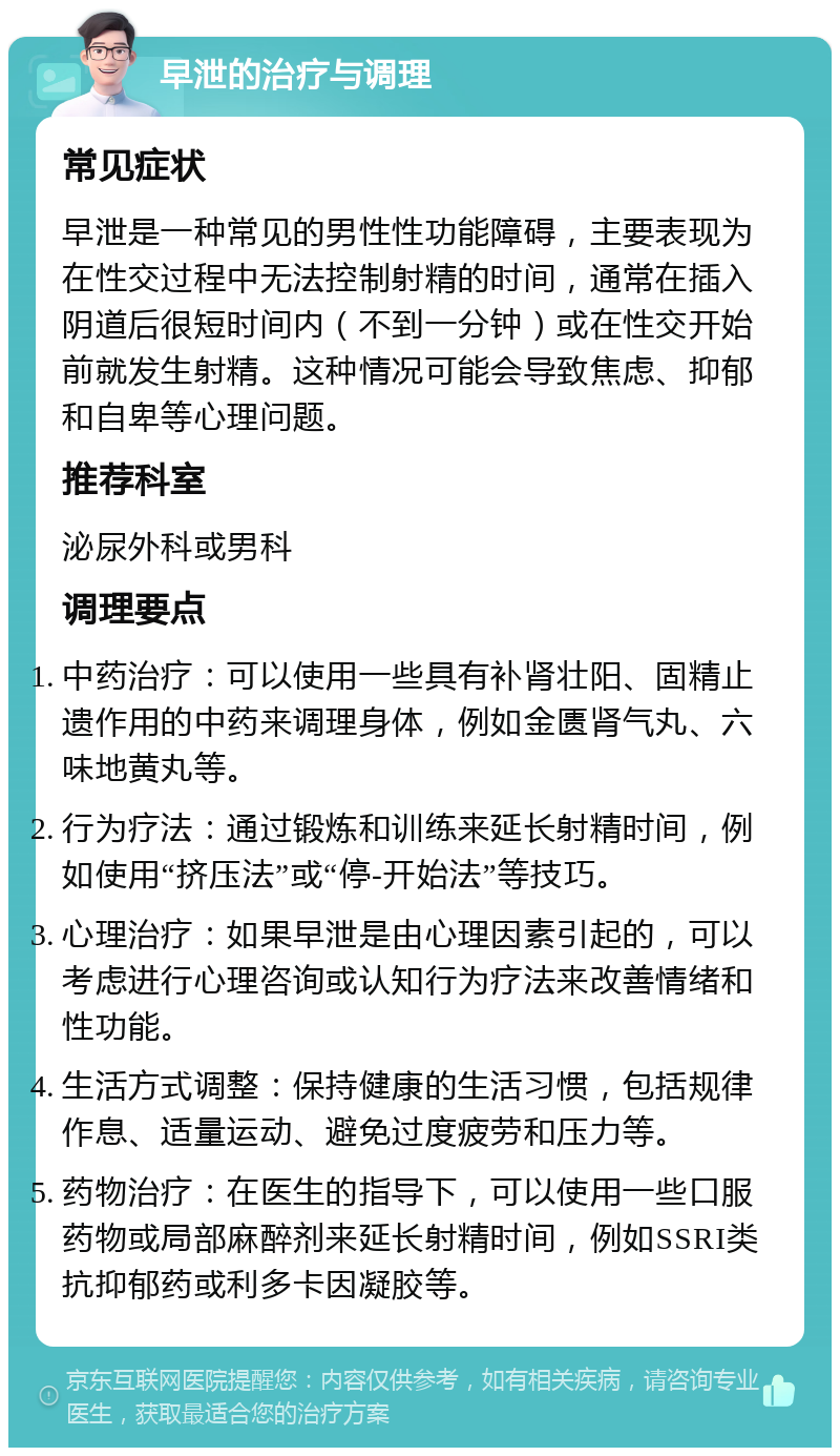 早泄的治疗与调理 常见症状 早泄是一种常见的男性性功能障碍，主要表现为在性交过程中无法控制射精的时间，通常在插入阴道后很短时间内（不到一分钟）或在性交开始前就发生射精。这种情况可能会导致焦虑、抑郁和自卑等心理问题。 推荐科室 泌尿外科或男科 调理要点 中药治疗：可以使用一些具有补肾壮阳、固精止遗作用的中药来调理身体，例如金匮肾气丸、六味地黄丸等。 行为疗法：通过锻炼和训练来延长射精时间，例如使用“挤压法”或“停-开始法”等技巧。 心理治疗：如果早泄是由心理因素引起的，可以考虑进行心理咨询或认知行为疗法来改善情绪和性功能。 生活方式调整：保持健康的生活习惯，包括规律作息、适量运动、避免过度疲劳和压力等。 药物治疗：在医生的指导下，可以使用一些口服药物或局部麻醉剂来延长射精时间，例如SSRI类抗抑郁药或利多卡因凝胶等。